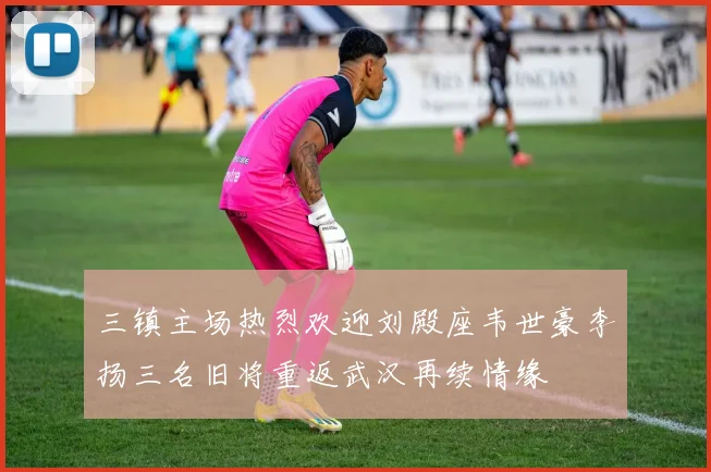 三镇主场热烈欢迎刘殿座韦世豪李扬三名旧将重返武汉再续情缘