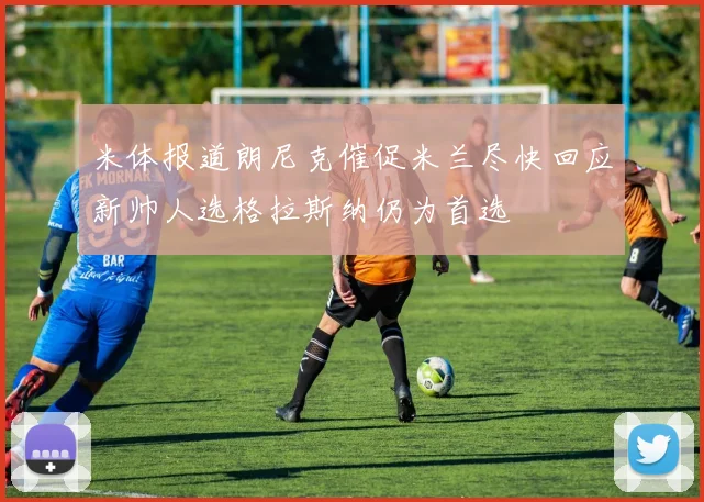 米体报道朗尼克催促米兰尽快回应新帅人选格拉斯纳仍为首选