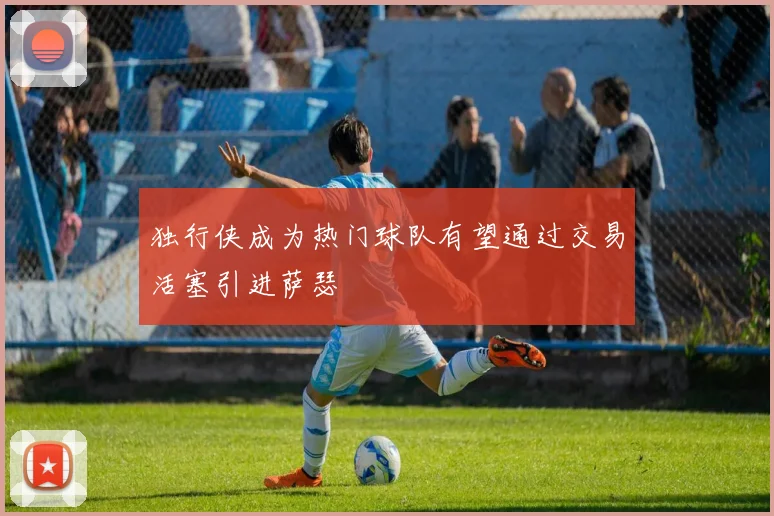 独行侠成为热门球队有望通过交易活塞引进萨瑟