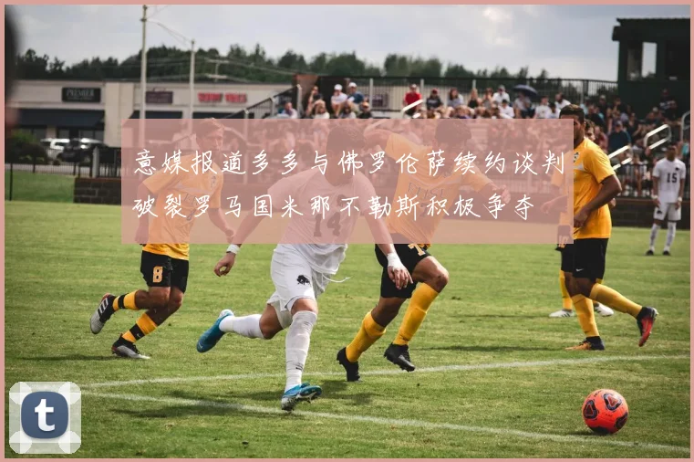 意媒报道多多与佛罗伦萨续约谈判破裂罗马国米那不勒斯积极争夺