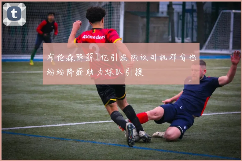 布伦森降薪1亿引发热议司机邓肯也纷纷降薪助力球队引援