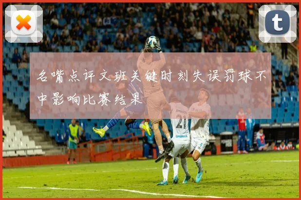 名嘴点评文班关键时刻失误罚球不中影响比赛结果