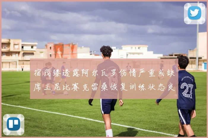 宿茂臻透露阿尔瓦罗伤情严重或缺席玉昆比赛克雷桑恢复训练状态良好