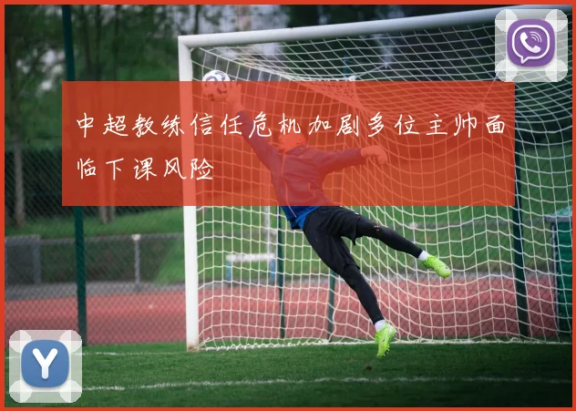 中超教练信任危机加剧多位主帅面临下课风险