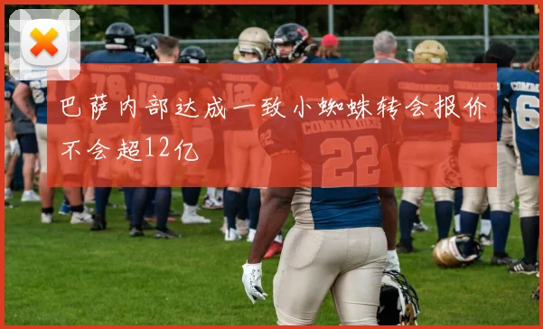 巴萨内部达成一致小蜘蛛转会报价不会超12亿