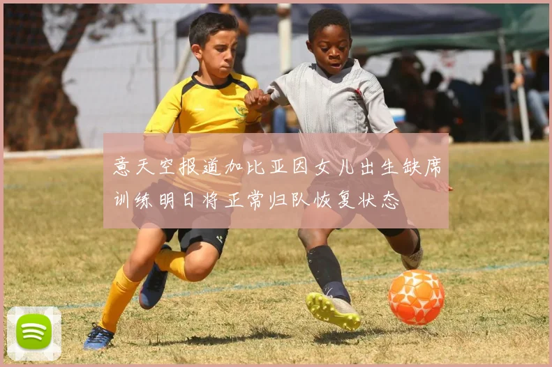 意天空报道加比亚因女儿出生缺席训练明日将正常归队恢复状态