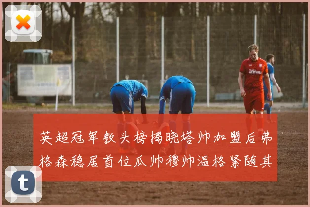 英超冠军教头榜揭晓塔帅加盟后弗格森稳居首位瓜帅穆帅温格紧随其后