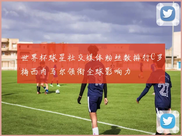 世界杯球星社交媒体粉丝数排行C罗梅西内马尔领衔全球影响力