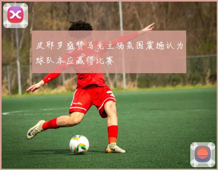 皮耶罗盛赞马竞主场氛围震撼认为球队本应赢得比赛
