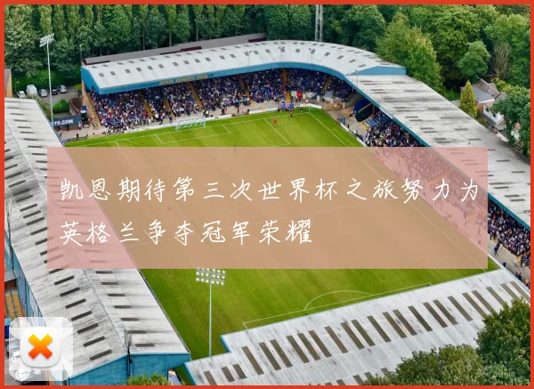 凯恩期待第三次世界杯之旅努力为英格兰争夺冠军荣耀
