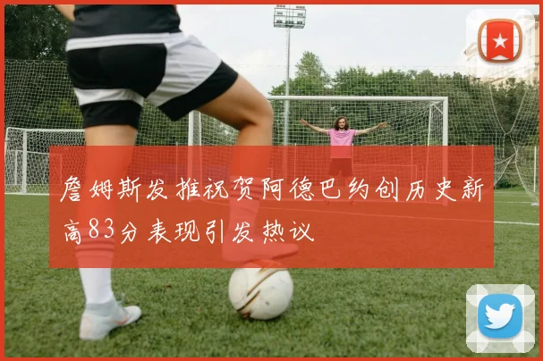 詹姆斯发推祝贺阿德巴约创历史新高83分表现引发热议