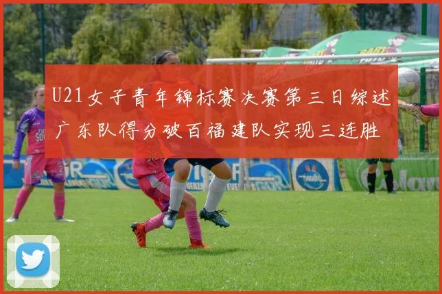 U21女子青年锦标赛决赛第三日综述广东队得分破百福建队实现三连胜