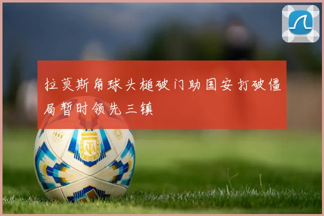 拉莫斯角球头槌破门助国安打破僵局暂时领先三镇