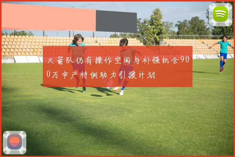 火箭队仍有操作空间与补强机会900万中产特例助力引援计划