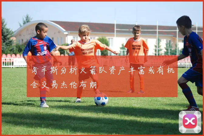 考辛斯分析火箭队资产丰富或有机会交易杰伦布朗