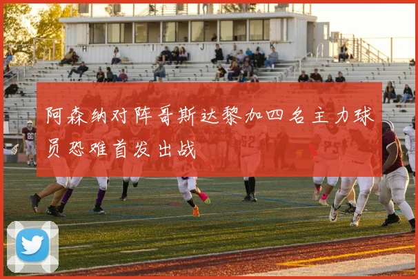 阿森纳对阵哥斯达黎加四名主力球员恐难首发出战