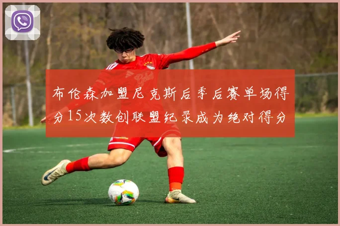 布伦森加盟尼克斯后季后赛单场得分15次数创联盟纪录成为绝对得分王