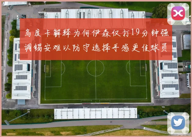 乌度卡解释为何伊森仅打19分钟强调锡安难以防守选择手感更佳球员