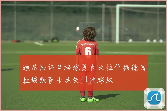 迪尼批评年轻球员自大拉什福德马杜埃凯萨卡共失41次球权