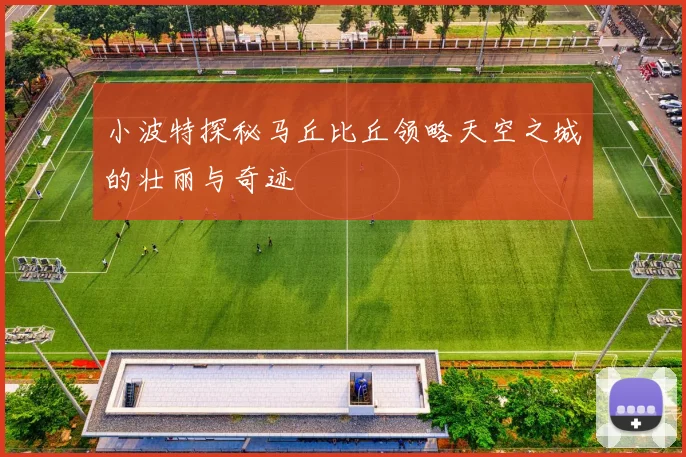 小波特探秘马丘比丘领略天空之城的壮丽与奇迹