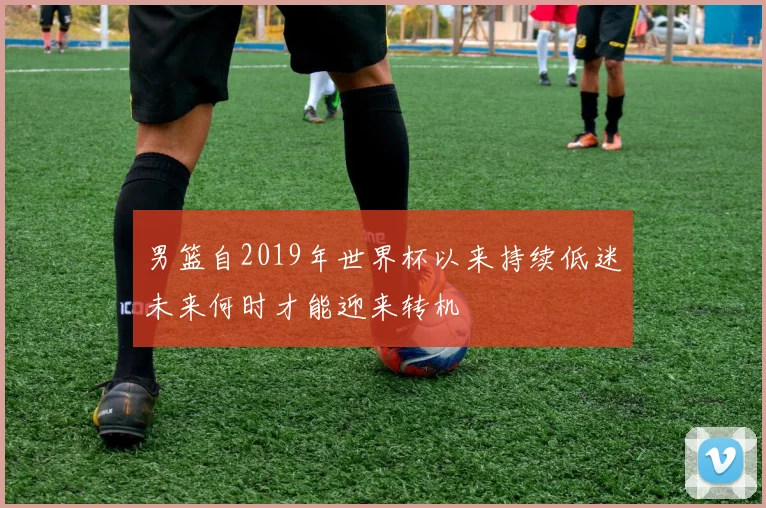 男篮自2019年世界杯以来持续低迷未来何时才能迎来转机