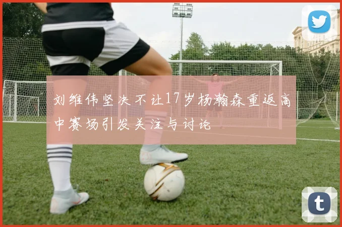 刘维伟坚决不让17岁杨瀚森重返高中赛场引发关注与讨论