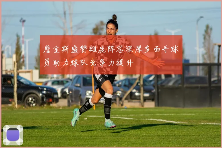 詹金斯盛赞雄鹿阵容深厚多面手球员助力球队竞争力提升