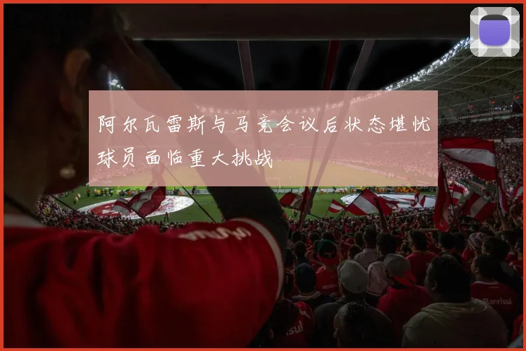 阿尔瓦雷斯与马竞会议后状态堪忧球员面临重大挑战
