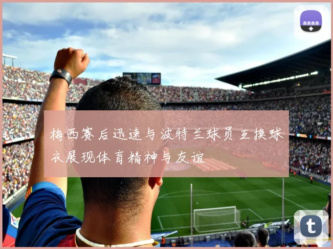梅西赛后迅速与波特兰球员互换球衣展现体育精神与友谊