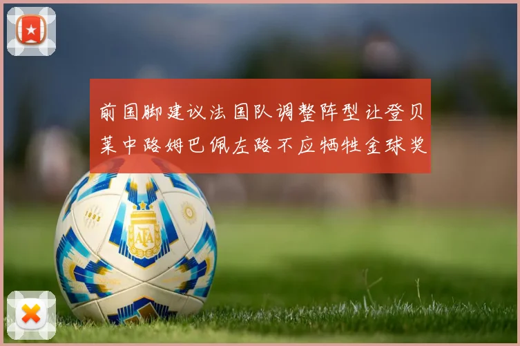 前国脚建议法国队调整阵型让登贝莱中路姆巴佩左路不应牺牲金球奖得主